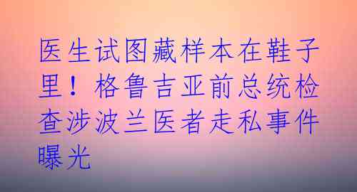 医生试图藏样本在鞋子里!格鲁吉亚前总统检查涉波兰医者走私事件曝光