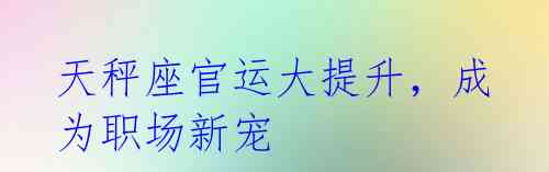天秤座官运大提升,成为职场新宠
