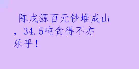  陈戌源百元钞堆成山，34.5吨贪得不亦乐乎！ 