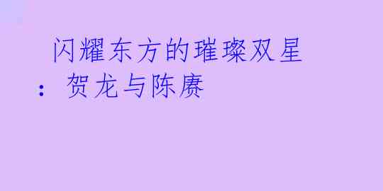 闪耀东方的璀璨双星:贺龙与陈赓