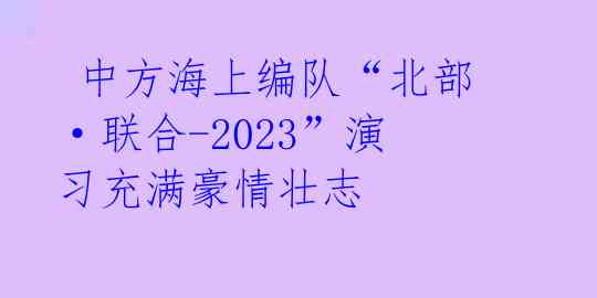 中方海上编队“北部·联合-2023”演习充满豪情壮志