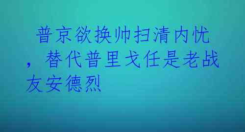 普京欲换帅扫清内忧,替代普里戈任是老战友安德烈