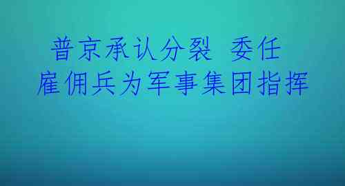 普京承认分裂 委任雇佣兵为军事集团指挥