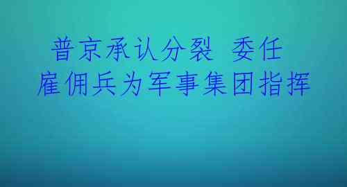  普京承认分裂 委任雇佣兵为军事集团指挥 