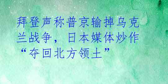 拜登声称普京输掉乌克兰战争，日本媒体炒作“夺回北方领土” 