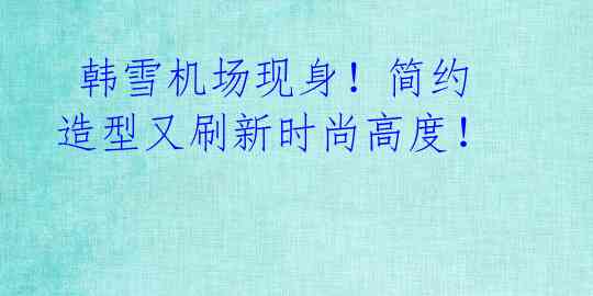 韩雪机场现身!简约造型又刷新时尚高度!