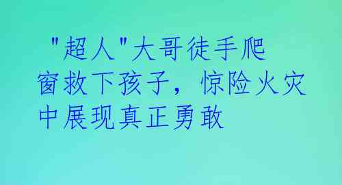  "超人"大哥徒手爬窗救下孩子，惊险火灾中展现真正勇敢 