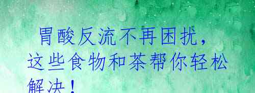 胃酸反流不再困扰,这些食物和茶帮你轻松解决!