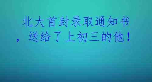  北大首封录取通知书，送给了上初三的他！ 