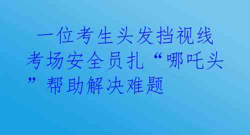  一位考生头发挡视线 考场安全员扎“哪吒头”帮助解决难题 
