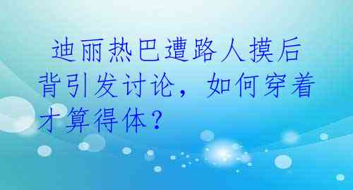  迪丽热巴遭路人摸后背引发讨论，如何穿着才算得体？ 