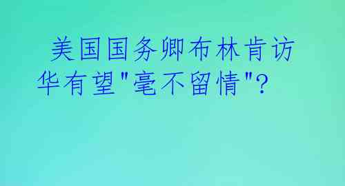  美国国务卿布林肯访华有望"毫不留情"? 