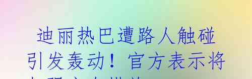 迪丽热巴遭路人触碰引发轰动!官方表示将加强安全措施
