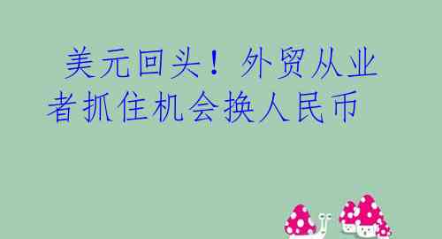 美元回头!外贸从业者抓住机会换人民币