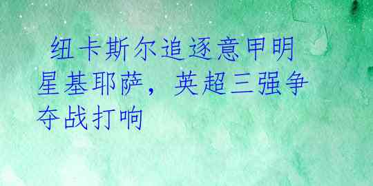 纽卡斯尔追逐意甲明星基耶萨,英超三强争夺战打响