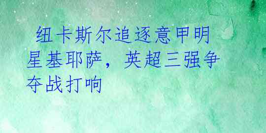  纽卡斯尔追逐意甲明星基耶萨，英超三强争夺战打响 