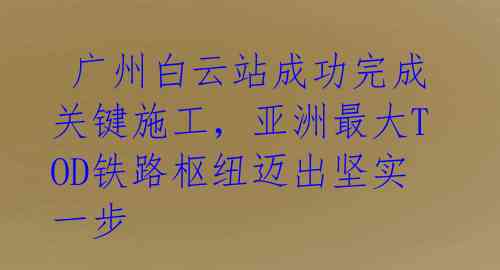 广州白云站成功完成关键施工,亚洲最大TOD铁路枢纽迈出坚实一步