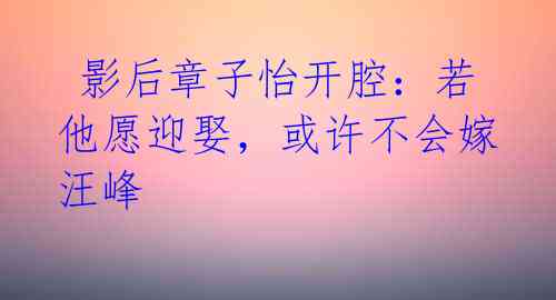 影后章子怡开腔:若他愿迎娶,或许不会嫁汪峰