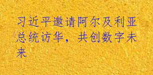 习近平邀请阿尔及利亚总统访华,共创数字未来