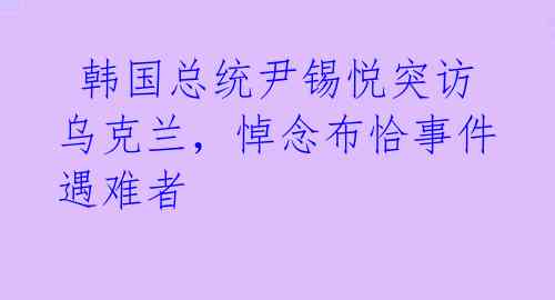 韩国总统尹锡悦突访乌克兰,悼念布恰事件遇难者