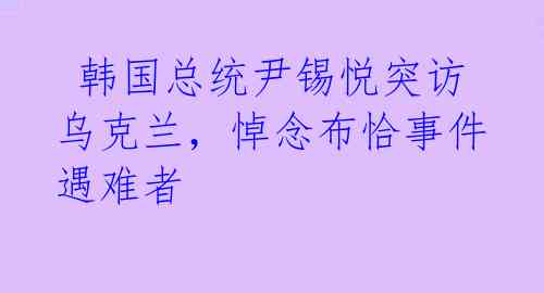  韩国总统尹锡悦突访乌克兰，悼念布恰事件遇难者 