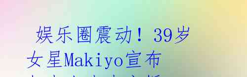 娱乐圈震动!39岁女星Makiyo宣布与素人丈夫离婚