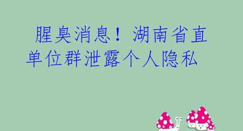 腥臭消息!湖南省直单位群泄露个人隐私