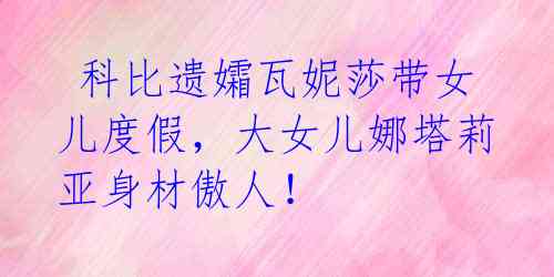 科比遗孀瓦妮莎带女儿度假,大女儿娜塔莉亚身材傲人!