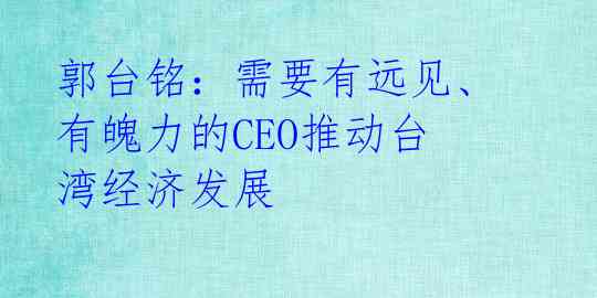 郭台铭:需要有远见、有魄力的CEO推动台湾经济发展