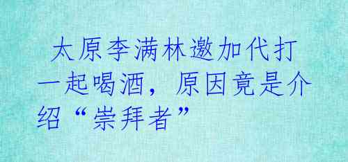 太原李满林邀加代打一起喝酒,原因竟是介绍“崇拜者”