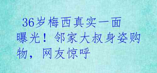 36岁梅西真实一面曝光!邻家大叔身姿购物,网友惊呼