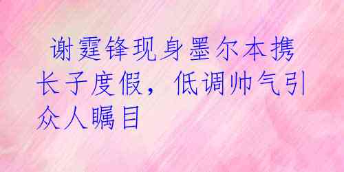  谢霆锋现身墨尔本携长子度假，低调帅气引众人瞩目 