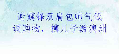 谢霆锋双肩包帅气低调购物,携儿子游澳洲