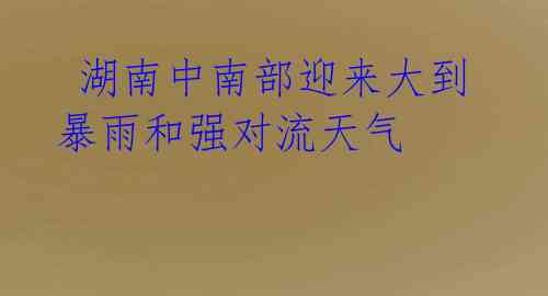 湖南中南部迎来大到暴雨和强对流天气