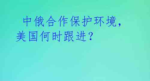  中俄合作保护环境，美国何时跟进？ 