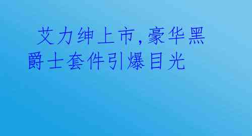 艾力绅上市,豪华黑爵士套件引爆目光