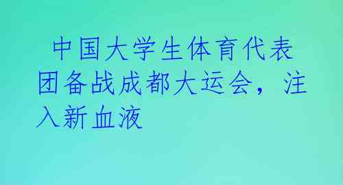  中国大学生体育代表团备战成都大运会，注入新血液 