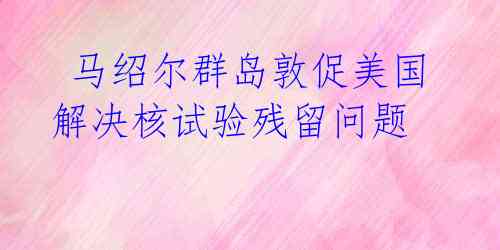 马绍尔群岛敦促美国解决核试验残留问题