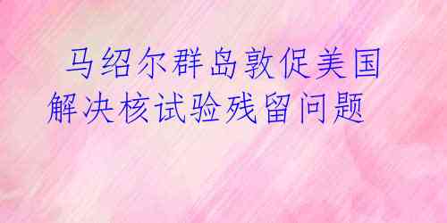  马绍尔群岛敦促美国解决核试验残留问题 