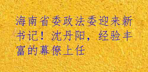 海南省委政法委迎来新书记!沈丹阳,经验丰富的幕僚上任