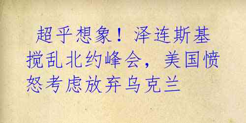 超乎想象!泽连斯基搅乱北约峰会,美国愤怒考虑放弃乌克兰