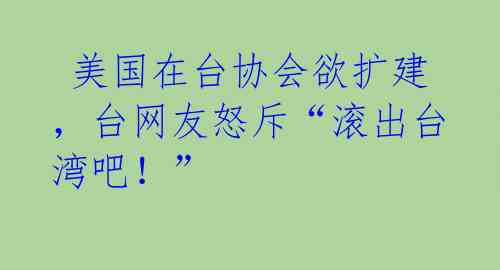 美国在台协会欲扩建,台网友怒斥“滚出台湾吧!”