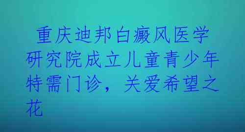  重庆迪邦白癜风医学研究院成立儿童青少年特需门诊，关爱希望之花 