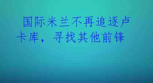国际米兰不再追逐卢卡库,寻找其他前锋