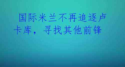  国际米兰不再追逐卢卡库，寻找其他前锋 