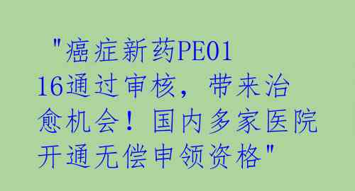 "癌症新药PE0116通过审核,带来治愈机会!国内多家医院开通无偿申领资格"