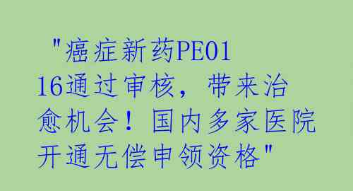  "癌症新药PE0116通过审核，带来治愈机会！国内多家医院开通无偿申领资格" 