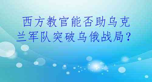  西方教官能否助乌克兰军队突破乌俄战局？ 