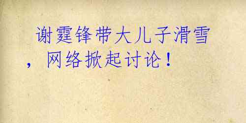 谢霆锋带大儿子滑雪,网络掀起讨论!