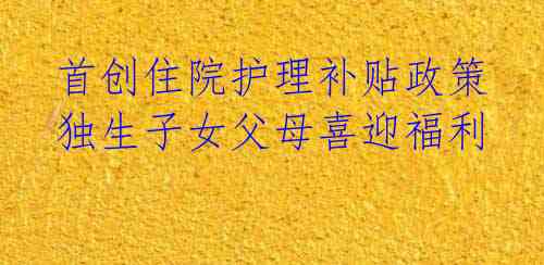 首创住院护理补贴政策 独生子女父母喜迎福利